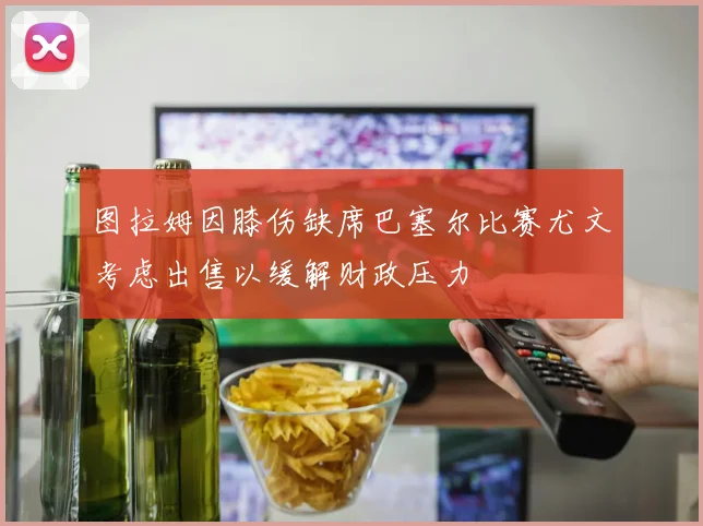 图拉姆因膝伤缺席巴塞尔比赛尤文考虑出售以缓解财政压力