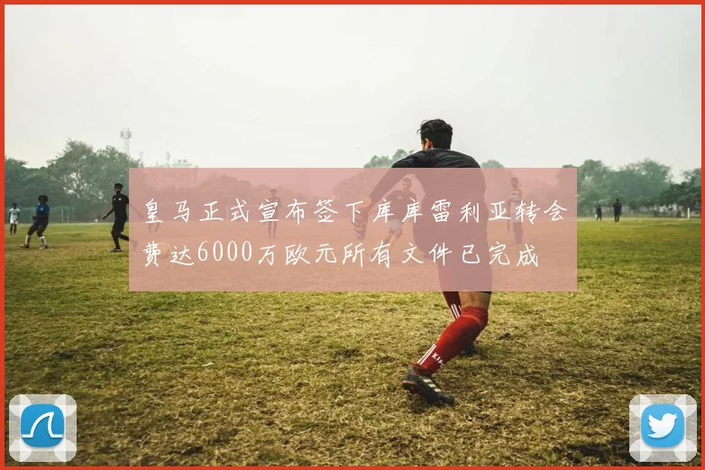 皇马正式宣布签下库库雷利亚转会费达6000万欧元所有文件已完成