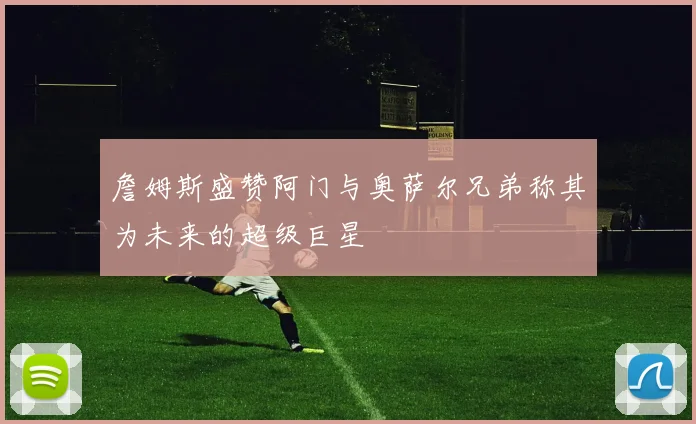 詹姆斯盛赞阿门与奥萨尔兄弟称其为未来的超级巨星