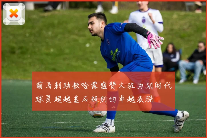 前马刺助教哈蒙盛赞文班为划时代球员超越基石级别的卓越表现