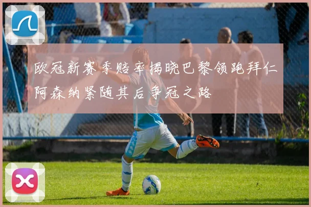 欧冠新赛季赔率揭晓巴黎领跑拜仁阿森纳紧随其后争冠之路