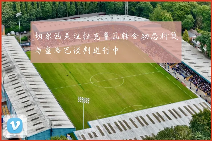 切尔西关注拉克鲁瓦转会动态科莫与查洛巴谈判进行中
