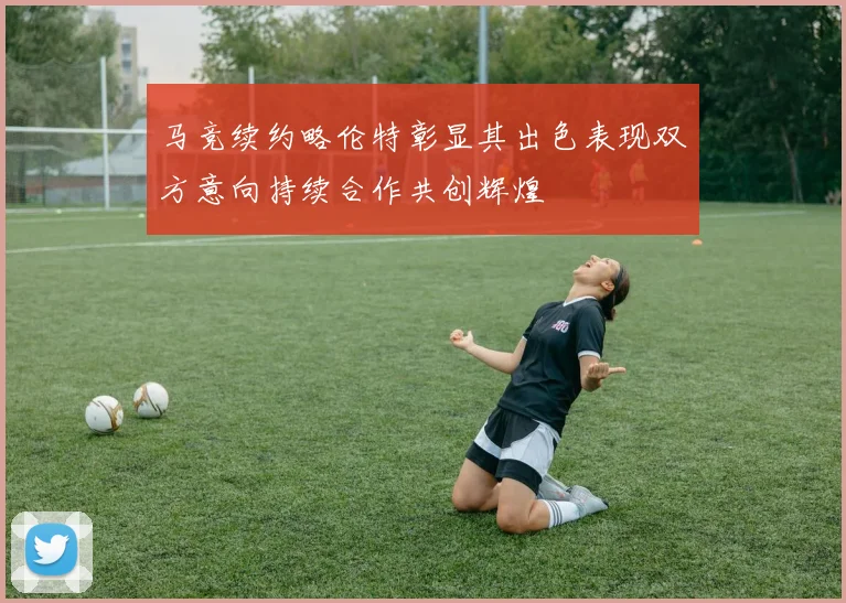 马竞续约略伦特彰显其出色表现双方意向持续合作共创辉煌