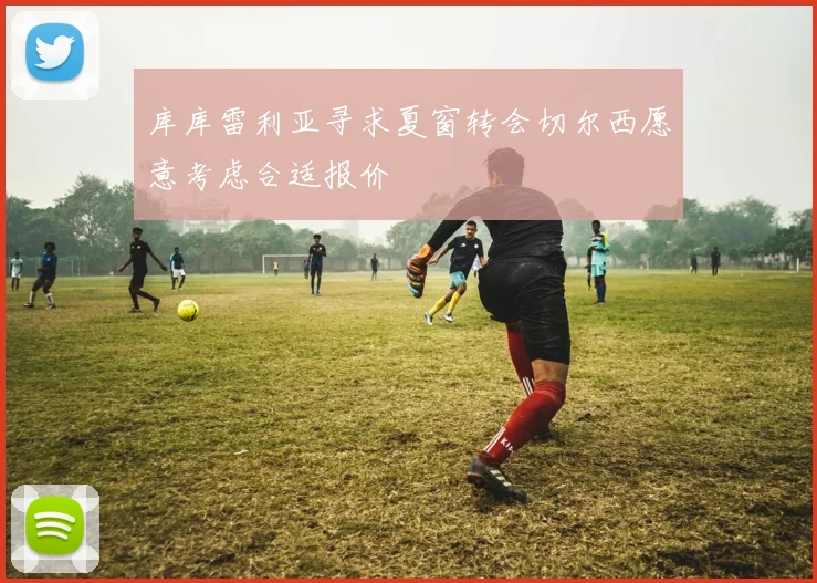库库雷利亚寻求夏窗转会切尔西愿意考虑合适报价