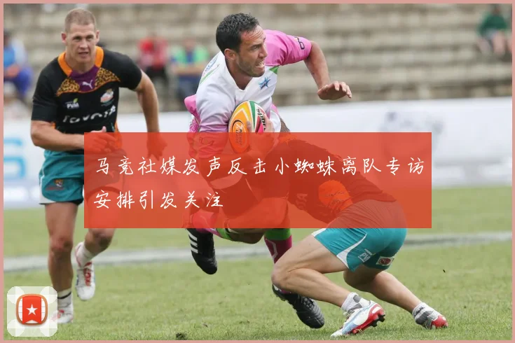 马竞社媒发声反击小蜘蛛离队专访安排引发关注