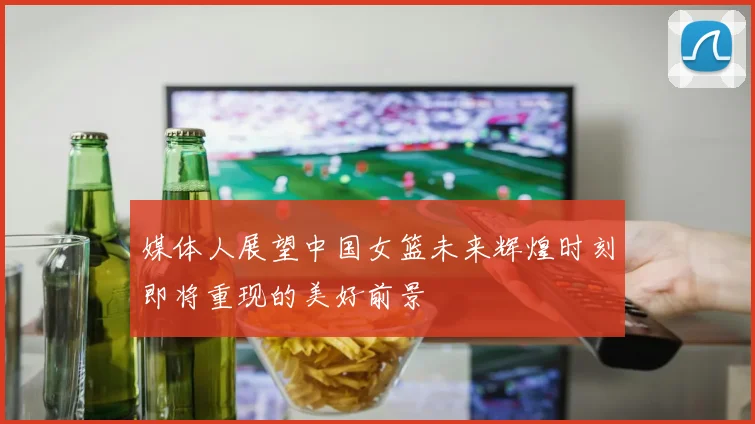 媒体人展望中国女篮未来辉煌时刻即将重现的美好前景