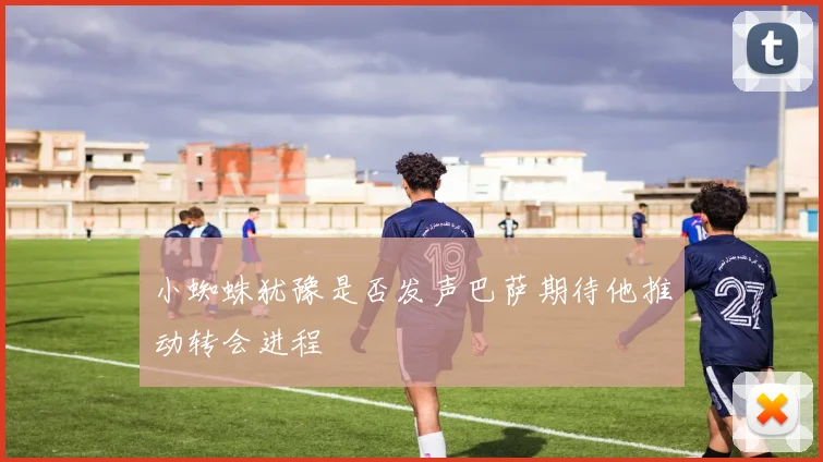 小蜘蛛犹豫是否发声巴萨期待他推动转会进程