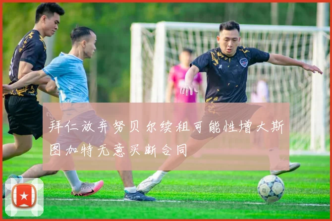 拜仁放弃努贝尔续租可能性增大斯图加特无意买断合同