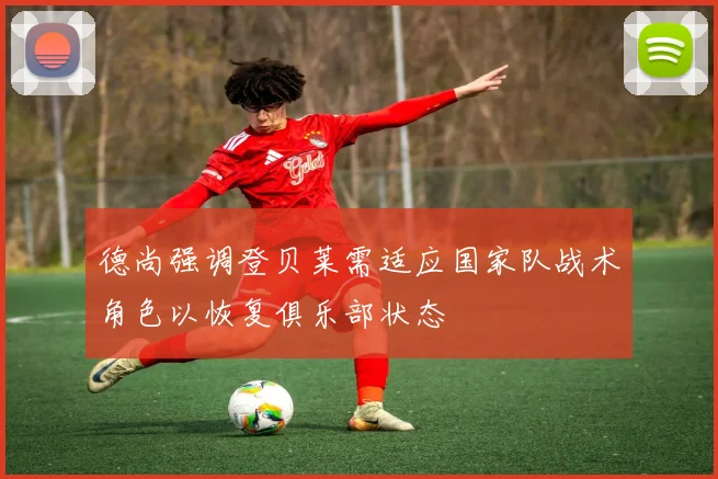 德尚强调登贝莱需适应国家队战术角色以恢复俱乐部状态