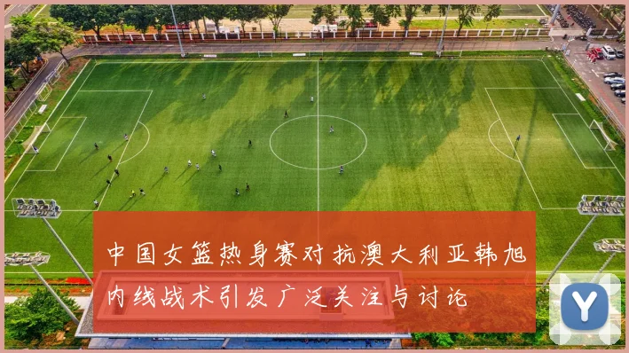 中国女篮热身赛对抗澳大利亚韩旭内线战术引发广泛关注与讨论