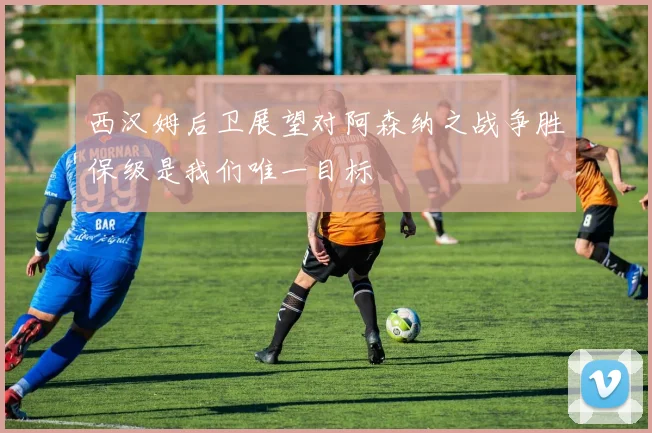 西汉姆后卫展望对阿森纳之战争胜保级是我们唯一目标