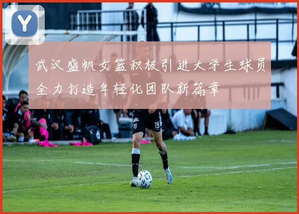 武汉盛帆女篮积极引进大学生球员全力打造年轻化团队新篇章