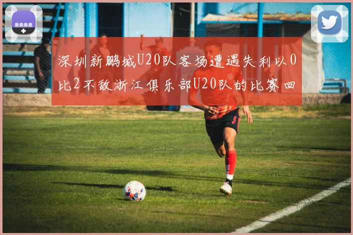 深圳新鹏城U20队客场遭遇失利以0比2不敌浙江俱乐部U20队的比赛回顾