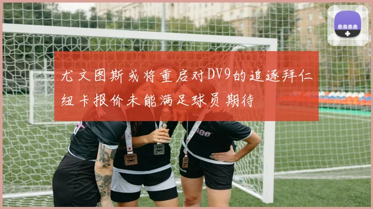 尤文图斯或将重启对DV9的追逐拜仁纽卡报价未能满足球员期待
