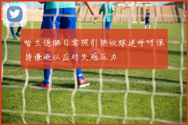 哈兰德晒日常照引热议球迷呼吁保持谦逊以应对失冠压力