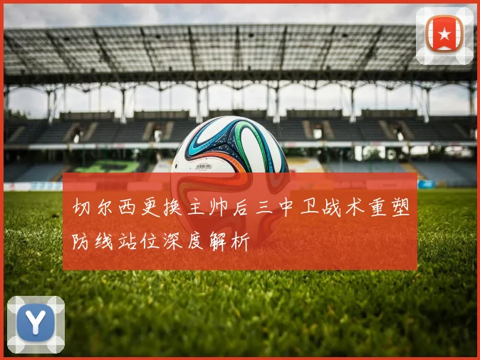 切尔西更换主帅后三中卫战术重塑防线站位深度解析