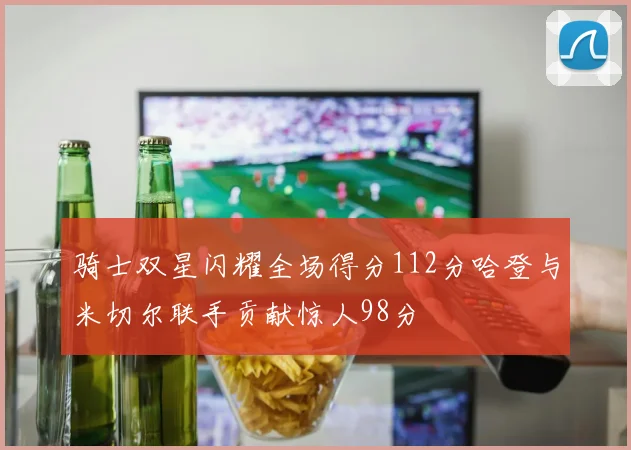 骑士双星闪耀全场得分112分哈登与米切尔联手贡献惊人98分