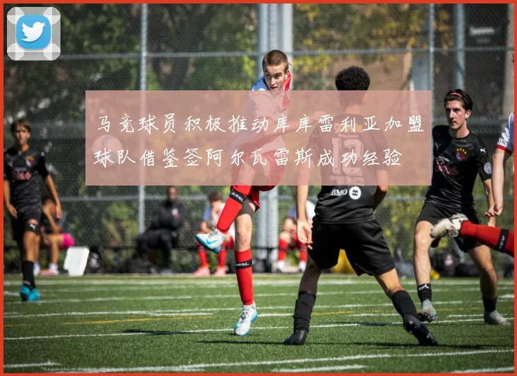 马竞球员积极推动库库雷利亚加盟球队借鉴签阿尔瓦雷斯成功经验