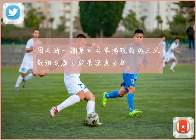 国足新一期集训名单揭晓前场三叉戟组合磨合效果深度分析