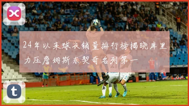 24年以来球衣销量排行榜揭晓库里力压詹姆斯东契奇名列第一