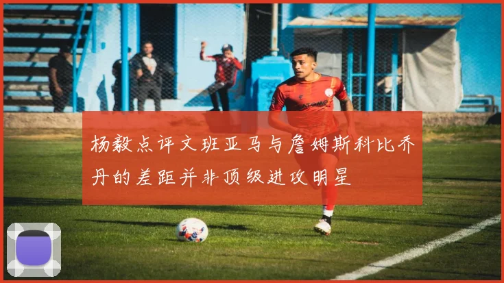 杨毅点评文班亚马与詹姆斯科比乔丹的差距并非顶级进攻明星