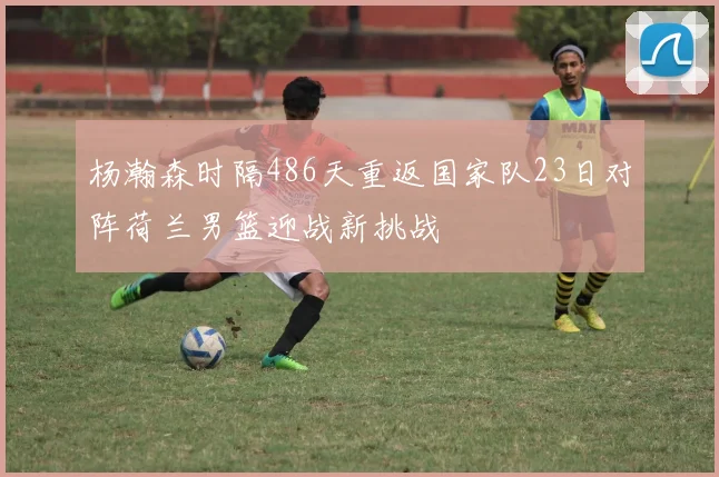 杨瀚森时隔486天重返国家队23日对阵荷兰男篮迎战新挑战
