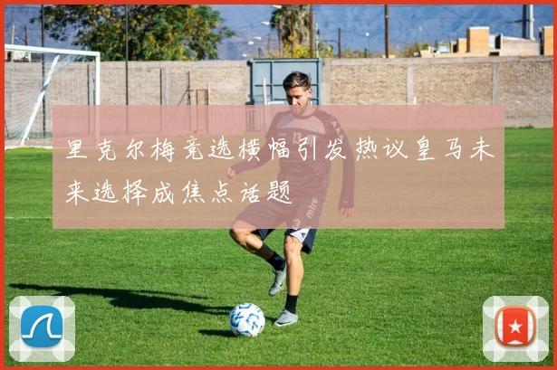 里克尔梅竞选横幅引发热议皇马未来选择成焦点话题