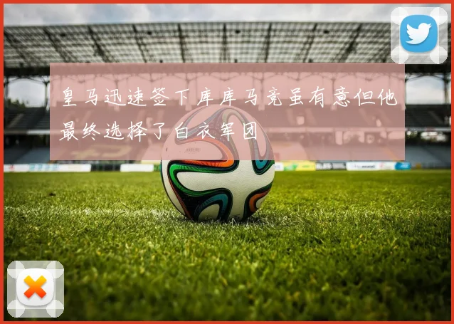 皇马迅速签下库库马竞虽有意但他最终选择了白衣军团