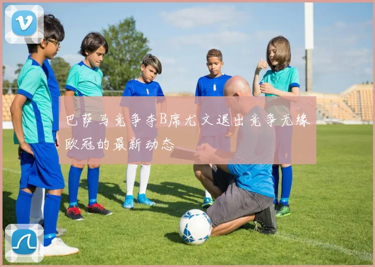 巴萨马竞争夺B席尤文退出竞争无缘欧冠的最新动态