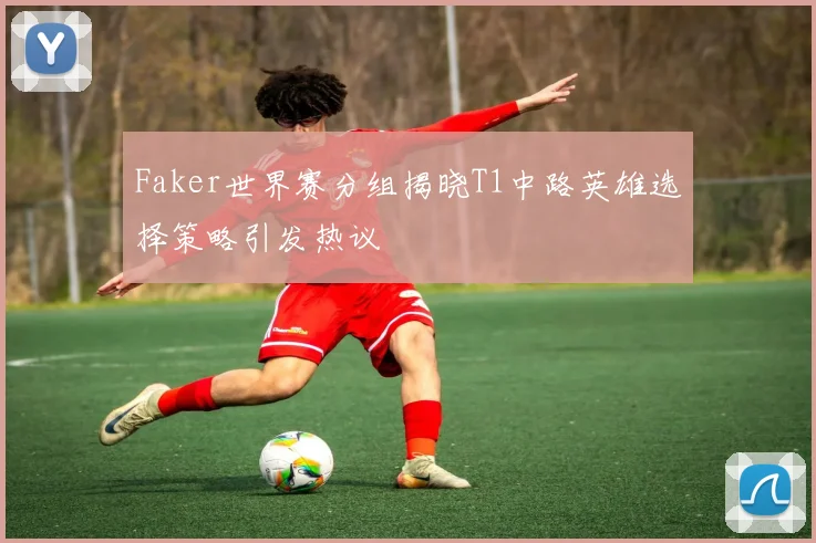 Faker世界赛分组揭晓T1中路英雄选择策略引发热议