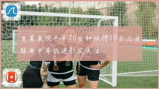 克莱表现平平20分钟仅得10分三分球命中率低迷引发关注