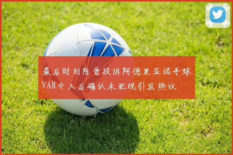 最后时刻陈晋投诉阿德里亚诺手球VAR介入后确认未犯规引发热议