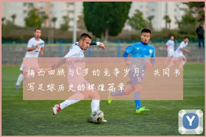 梅西回顾与C罗的竞争岁月：共同书写足球历史的辉煌篇章